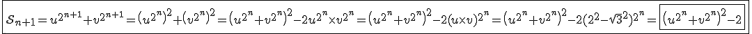 3$\fbox{\cal{S}_{n+1}=u^{2^{n+1}}+v^{2^{n+1}}=\(u^{2^n}\)^2+\(v^{2^n}\)^2=\(u^{2^n}+v^{2^n}\)^2-2u^{2^n}\times v^{2^n}=\(u^{2^n}+v^{2^n}\)^2-2(u\times v)^{2^n}=\(u^{2^n}+v^{2^n}\)^2-2(2^2-\sqrt{3}^2)^{2^n}=\fbox{\(u^{2^n}+v^{2^n}\)^2-2}}